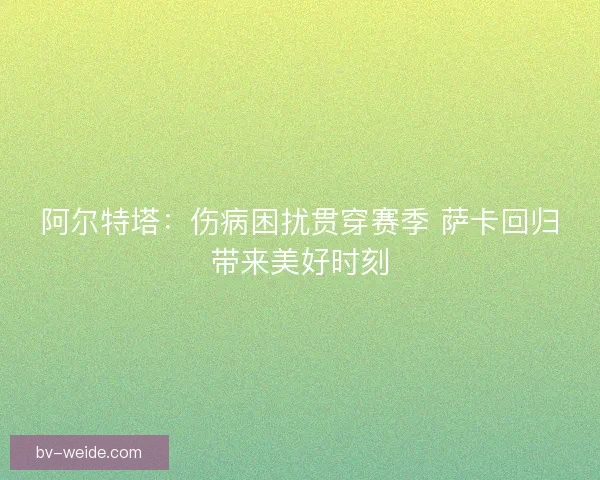 阿尔特塔：伤病困扰贯穿赛季 萨卡回归带来美好时刻