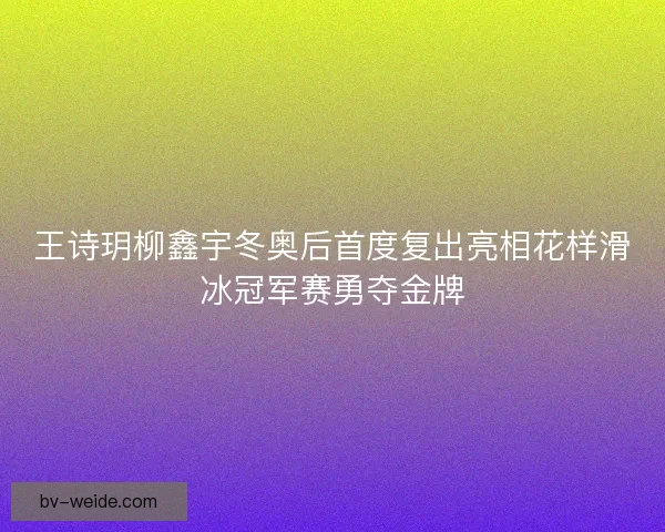 王诗玥柳鑫宇冬奥后首度复出亮相花样滑冰冠军赛勇夺金牌
