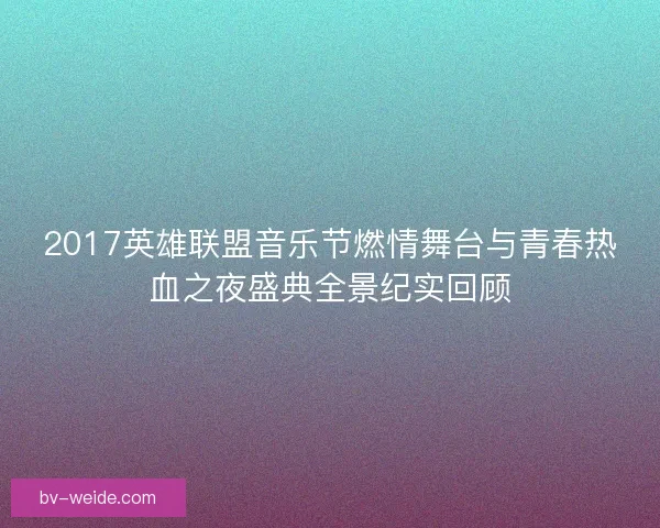 2017英雄联盟音乐节燃情舞台与青春热血之夜盛典全景纪实回顾