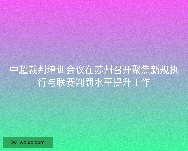 中超裁判培训会议在苏州召开聚焦新规执行与联赛判罚水平提升工作