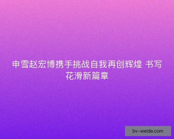 申雪赵宏博携手挑战自我再创辉煌 书写花滑新篇章