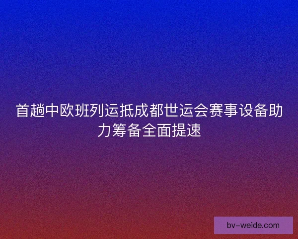 首趟中欧班列运抵成都世运会赛事设备助力筹备全面提速