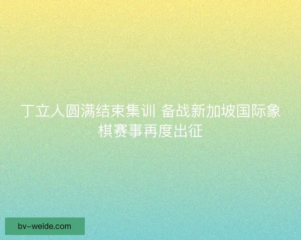 丁立人圆满结束集训 备战新加坡国际象棋赛事再度出征