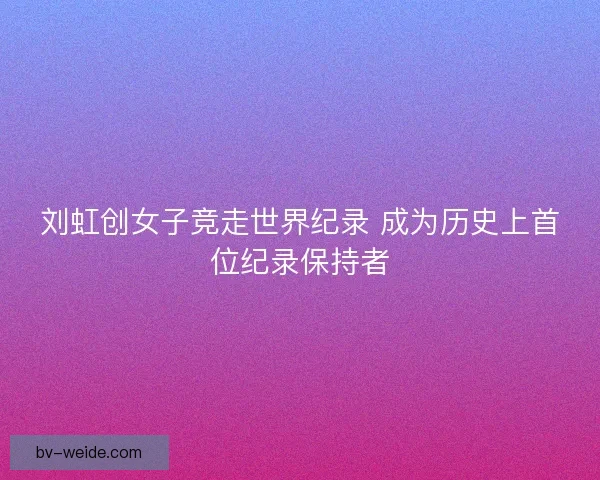刘虹创女子竞走世界纪录 成为历史上首位纪录保持者