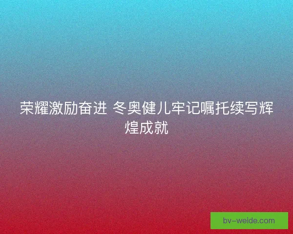 荣耀激励奋进 冬奥健儿牢记嘱托续写辉煌成就