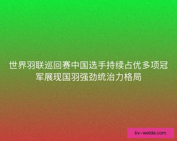 世界羽联巡回赛中国选手持续占优多项冠军展现国羽强劲统治力格局 世界羽联巡回赛中国选手持续占优多项冠军展现国羽强劲统治力格局