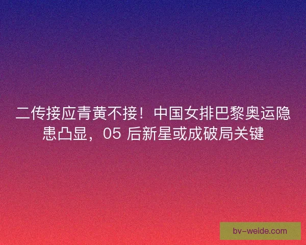 二传接应青黄不接！中国女排巴黎奥运隐患凸显，05 后新星或成破局关键