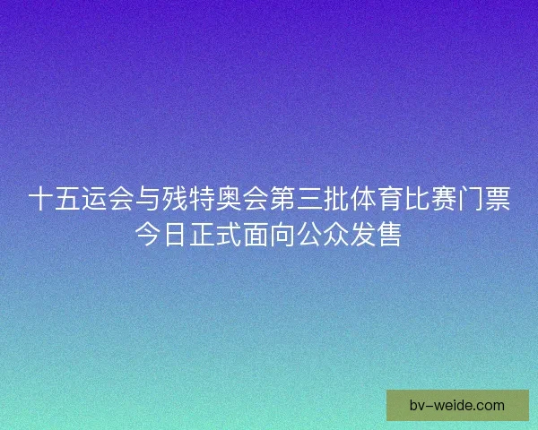 十五运会与残特奥会第三批体育比赛门票今日正式面向公众发售