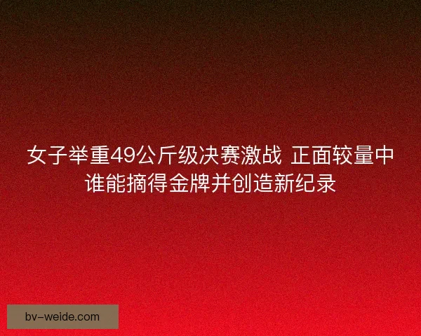 女子举重49公斤级决赛激战 正面较量中谁能摘得金牌并创造新纪录